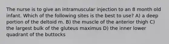 The nurse is to give an intramuscular injection to an 8 month old infant. Which of the following sites is the best to use? A) a deep portion of the deltoid m. B) the muscle of the anterior thigh C) the largest bulk of the gluteus maximus D) the inner lower quadrant of the buttocks