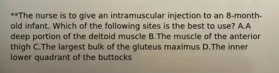 **The nurse is to give an intramuscular injection to an 8-month-old infant. Which of the following sites is the best to use? A.A deep portion of the deltoid muscle B.The muscle of the anterior thigh C.The largest bulk of the gluteus maximus D.The inner lower quadrant of the buttocks