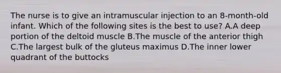 The nurse is to give an intramuscular injection to an 8-month-old infant. Which of the following sites is the best to use? A.A deep portion of the deltoid muscle B.The muscle of the anterior thigh C.The largest bulk of the gluteus maximus D.The inner lower quadrant of the buttocks