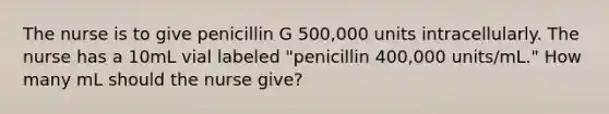 The nurse is to give penicillin G 500,000 units intracellularly. The nurse has a 10mL vial labeled "penicillin 400,000 units/mL." How many mL should the nurse give?