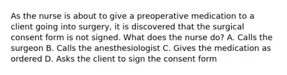 As the nurse is about to give a preoperative medication to a client going into surgery, it is discovered that the surgical consent form is not signed. What does the nurse do? A. Calls the surgeon B. Calls the anesthesiologist C. Gives the medication as ordered D. Asks the client to sign the consent form