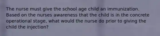 The nurse must give the school age child an immunization. Based on the nurses awareness that the child is in the concrete operational stage, what would the nurse do prior to giving the child the injection?