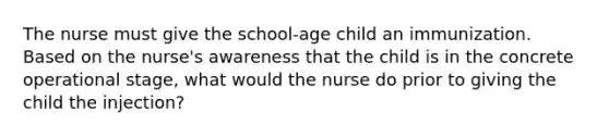 The nurse must give the school-age child an immunization. Based on the nurse's awareness that the child is in the concrete operational stage, what would the nurse do prior to giving the child the injection?