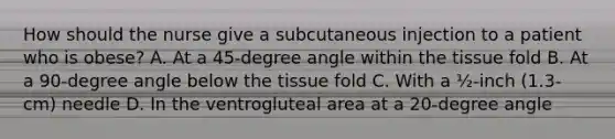 How should the nurse give a subcutaneous injection to a patient who is obese? A. At a 45-degree angle within the tissue fold B. At a 90-degree angle below the tissue fold C. With a ½-inch (1.3-cm) needle D. In the ventrogluteal area at a 20-degree angle