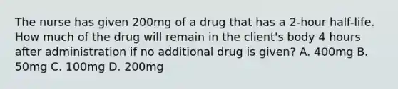 The nurse has given 200mg of a drug that has a 2-hour half-life. How much of the drug will remain in the client's body 4 hours after administration if no additional drug is given? A. 400mg B. 50mg C. 100mg D. 200mg