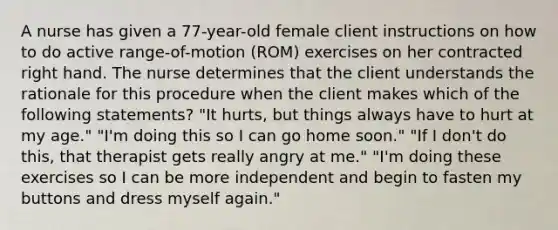 A nurse has given a 77-year-old female client instructions on how to do active range-of-motion (ROM) exercises on her contracted right hand. The nurse determines that the client understands the rationale for this procedure when the client makes which of the following statements? "It hurts, but things always have to hurt at my age." "I'm doing this so I can go home soon." "If I don't do this, that therapist gets really angry at me." "I'm doing these exercises so I can be more independent and begin to fasten my buttons and dress myself again."