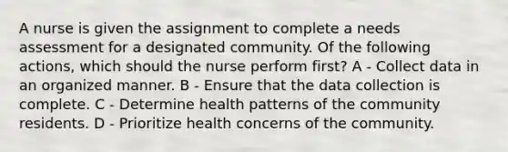 A nurse is given the assignment to complete a needs assessment for a designated community. Of the following actions, which should the nurse perform first? A - Collect data in an organized manner. B - Ensure that the data collection is complete. C - Determine health patterns of the community residents. D - Prioritize health concerns of the community.