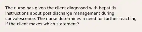 The nurse has given the client diagnosed with hepatitis instructions about post discharge management during convalescence. The nurse determines a need for further teaching if the client makes which statement?