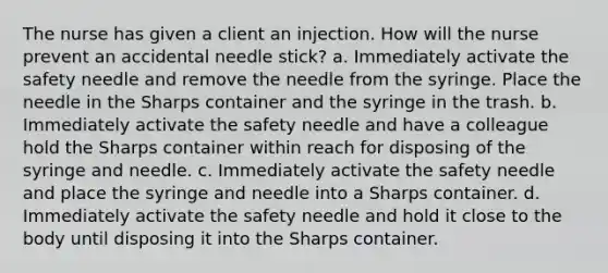 The nurse has given a client an injection. How will the nurse prevent an accidental needle stick? a. Immediately activate the safety needle and remove the needle from the syringe. Place the needle in the Sharps container and the syringe in the trash. b. Immediately activate the safety needle and have a colleague hold the Sharps container within reach for disposing of the syringe and needle. c. Immediately activate the safety needle and place the syringe and needle into a Sharps container. d. Immediately activate the safety needle and hold it close to the body until disposing it into the Sharps container.