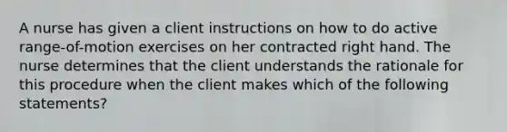 A nurse has given a client instructions on how to do active range-of-motion exercises on her contracted right hand. The nurse determines that the client understands the rationale for this procedure when the client makes which of the following statements?