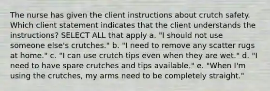 The nurse has given the client instructions about crutch safety. Which client statement indicates that the client understands the instructions? SELECT ALL that apply a. "I should not use someone else's crutches." b. "I need to remove any scatter rugs at home." c. "I can use crutch tips even when they are wet." d. "I need to have spare crutches and tips available." e. "When I'm using the crutches, my arms need to be completely straight."