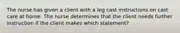 The nurse has given a client with a leg cast instructions on cast care at home. The nurse determines that the client needs further instruction if the client makes which statement?