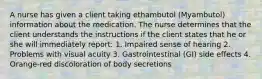 A nurse has given a client taking ethambutol (Myambutol) information about the medication. The nurse determines that the client understands the instructions if the client states that he or she will immediately report: 1. Impaired sense of hearing 2. Problems with visual acuity 3. Gastrointestinal (GI) side effects 4. Orange-red discoloration of body secretions