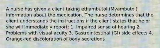 A nurse has given a client taking ethambutol (Myambutol) information about the medication. The nurse determines that the client understands the instructions if the client states that he or she will immediately report: 1. Impaired sense of hearing 2. Problems with visual acuity 3. Gastrointestinal (GI) side effects 4. Orange-red discoloration of body secretions