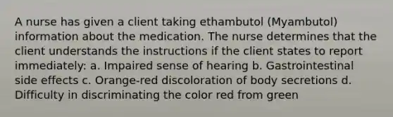 A nurse has given a client taking ethambutol (Myambutol) information about the medication. The nurse determines that the client understands the instructions if the client states to report immediately: a. Impaired sense of hearing b. Gastrointestinal side effects c. Orange-red discoloration of body secretions d. Difficulty in discriminating the color red from green