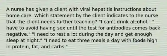 A nurse has given a client with viral hepatitis instructions about home care. Which statement by the client indicates to the nurse that the client needs further teaching? "I can't drink alcohol." "I have to avoid having sex until the test for antibodies comes back negative." "I need to rest a lot during the day and get enough sleep at night." "I need to eat three meals a day with foods high in protein, fat, and carbs."