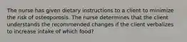 The nurse has given dietary instructions to a client to minimize the risk of osteoporosis. The nurse determines that the client understands the recommended changes if the client verbalizes to increase intake of which food?