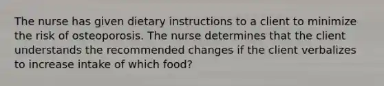 The nurse has given dietary instructions to a client to minimize the risk of osteoporosis. The nurse determines that the client understands the recommended changes if the client verbalizes to increase intake of which food?