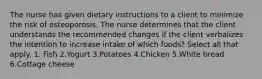 The nurse has given dietary instructions to a client to minimize the risk of osteoporosis. The nurse determines that the client understands the recommended changes if the client verbalizes the intention to increase intake of which foods? Select all that apply. 1. Fish 2.Yogurt 3.Potatoes 4.Chicken 5.White bread 6.Cottage cheese