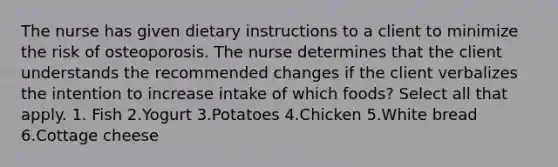 The nurse has given dietary instructions to a client to minimize the risk of osteoporosis. The nurse determines that the client understands the recommended changes if the client verbalizes the intention to increase intake of which foods? Select all that apply. 1. Fish 2.Yogurt 3.Potatoes 4.Chicken 5.White bread 6.Cottage cheese