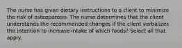 The nurse has given dietary instructions to a client to minimize the risk of osteoporosis. The nurse determines that the client understands the recommended changes if the client verbalizes the intention to increase intake of which foods? Select all that apply.