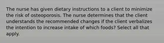 The nurse has given dietary instructions to a client to minimize the risk of osteoporosis. The nurse determines that the client understands the recommended changes if the client verbalizes the intention to increase intake of which foods? Select all that apply.