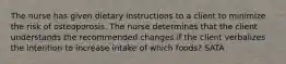 The nurse has given dietary instructions to a client to minimize the risk of osteoporosis. The nurse determines that the client understands the recommended changes if the client verbalizes the intention to increase intake of which foods? SATA