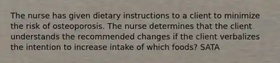 The nurse has given dietary instructions to a client to minimize the risk of osteoporosis. The nurse determines that the client understands the recommended changes if the client verbalizes the intention to increase intake of which foods? SATA