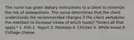 The nurse has given dietary instructions to a client to minimize the risk of osteoporosis. The nurse determines that the client understands the recommended changes if the client verbalizes the intention to increase intake of which foods? *Select all that apply.* 1. Fish 2. Yogurt 3. Potatoes 4. Chicken 5. White bread 6. Cottage cheese