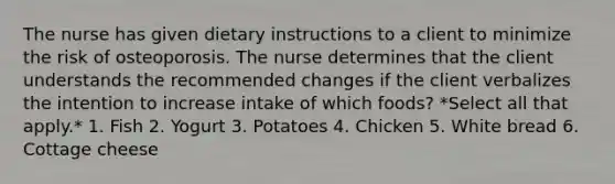 The nurse has given dietary instructions to a client to minimize the risk of osteoporosis. The nurse determines that the client understands the recommended changes if the client verbalizes the intention to increase intake of which foods? *Select all that apply.* 1. Fish 2. Yogurt 3. Potatoes 4. Chicken 5. White bread 6. Cottage cheese