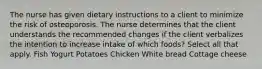 The nurse has given dietary instructions to a client to minimize the risk of osteoporosis. The nurse determines that the client understands the recommended changes if the client verbalizes the intention to increase intake of which foods? Select all that apply. Fish Yogurt Potatoes Chicken White bread Cottage cheese