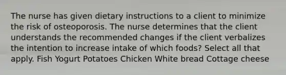 The nurse has given dietary instructions to a client to minimize the risk of osteoporosis. The nurse determines that the client understands the recommended changes if the client verbalizes the intention to increase intake of which foods? Select all that apply. Fish Yogurt Potatoes Chicken White bread Cottage cheese