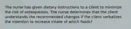 The nurse has given dietary instructions to a client to minimize the risk of osteoporosis. The nurse determines that the client understands the recommended changes if the client verbalizes the intention to increase intake of which foods?