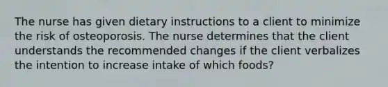 The nurse has given dietary instructions to a client to minimize the risk of osteoporosis. The nurse determines that the client understands the recommended changes if the client verbalizes the intention to increase intake of which foods?