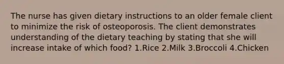 The nurse has given dietary instructions to an older female client to minimize the risk of osteoporosis. The client demonstrates understanding of the dietary teaching by stating that she will increase intake of which food? 1.Rice 2.Milk 3.Broccoli 4.Chicken