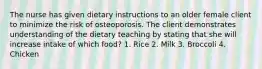 The nurse has given dietary instructions to an older female client to minimize the risk of osteoporosis. The client demonstrates understanding of the dietary teaching by stating that she will increase intake of which food? 1. Rice 2. Milk 3. Broccoli 4. Chicken