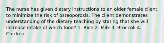 The nurse has given dietary instructions to an older female client to minimize the risk of osteoporosis. The client demonstrates understanding of the dietary teaching by stating that she will increase intake of which food? 1. Rice 2. Milk 3. Broccoli 4. Chicken