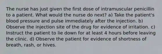 The nurse has just given the first dose of intramuscular penicillin to a patient. What would the nurse do next? a) Take the patient's blood pressure and pulse immediately after the injection. b) Observe the injection site of the drug for evidence of irritation. c) Instruct the patient to lie down for at least 4 hours before leaving the clinic. d) Observe the patient for evidence of shortness of breath, rash, or hives.