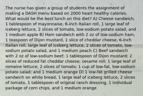 The nurse has given a group of students the assignment of making a DASH menu based on 2000 heart healthy calories. What would be the best lunch on this diet? A) Cheese sandwich, 1 tablespoon of mayonnaise, 6-inch Italian roll, 1 large leaf of iceberg lettuce, 2 slices of tomato, low-sodium potato salad, and 1 medium apple B) Ham sandwich with 2 oz of low-sodium ham, 1 teaspoon of Dijon mustard, 1 slice of cheddar cheese, 6-inch Italian roll, large leaf of iceberg lettuce, 2 slices of tomato, low-sodium potato salad, and 1 medium peach C) Beef sandwich with 2 oz of low-sodium beef; 1 tablespoon of Dijon mustard; 2 slices of reduced fat cheddar cheese; sesame roll; 1 large leaf of romaine lettuce; 2 slices of tomato; 1 cup of low-fat, low-sodium potato salad; and 1 medium orange D) 1 low-fat grilled cheese sandwich on white bread, 1 large leaf of iceberg lettuce, 2 slices of tomato, 1 tablespoon of original ranch dressing, 1 individual package of corn chips, and 1 medium orange