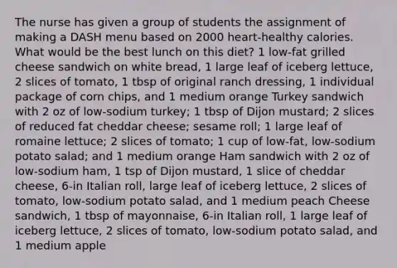 The nurse has given a group of students the assignment of making a DASH menu based on 2000 heart-healthy calories. What would be the best lunch on this diet? 1 low-fat grilled cheese sandwich on white bread, 1 large leaf of iceberg lettuce, 2 slices of tomato, 1 tbsp of original ranch dressing, 1 individual package of corn chips, and 1 medium orange Turkey sandwich with 2 oz of low-sodium turkey; 1 tbsp of Dijon mustard; 2 slices of reduced fat cheddar cheese; sesame roll; 1 large leaf of romaine lettuce; 2 slices of tomato; 1 cup of low-fat, low-sodium potato salad; and 1 medium orange Ham sandwich with 2 oz of low-sodium ham, 1 tsp of Dijon mustard, 1 slice of cheddar cheese, 6-in Italian roll, large leaf of iceberg lettuce, 2 slices of tomato, low-sodium potato salad, and 1 medium peach Cheese sandwich, 1 tbsp of mayonnaise, 6-in Italian roll, 1 large leaf of iceberg lettuce, 2 slices of tomato, low-sodium potato salad, and 1 medium apple