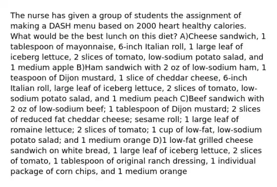 The nurse has given a group of students the assignment of making a DASH menu based on 2000 heart healthy calories. What would be the best lunch on this diet? A)Cheese sandwich, 1 tablespoon of mayonnaise, 6-inch Italian roll, 1 large leaf of iceberg lettuce, 2 slices of tomato, low-sodium potato salad, and 1 medium apple B)Ham sandwich with 2 oz of low-sodium ham, 1 teaspoon of Dijon mustard, 1 slice of cheddar cheese, 6-inch Italian roll, large leaf of iceberg lettuce, 2 slices of tomato, low-sodium potato salad, and 1 medium peach C)Beef sandwich with 2 oz of low-sodium beef; 1 tablespoon of Dijon mustard; 2 slices of reduced fat cheddar cheese; sesame roll; 1 large leaf of romaine lettuce; 2 slices of tomato; 1 cup of low-fat, low-sodium potato salad; and 1 medium orange D)1 low-fat grilled cheese sandwich on white bread, 1 large leaf of iceberg lettuce, 2 slices of tomato, 1 tablespoon of original ranch dressing, 1 individual package of corn chips, and 1 medium orange