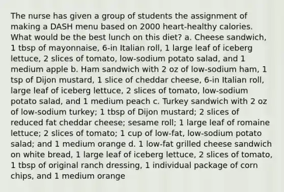 The nurse has given a group of students the assignment of making a DASH menu based on 2000 heart-healthy calories. What would be the best lunch on this diet? a. Cheese sandwich, 1 tbsp of mayonnaise, 6-in Italian roll, 1 large leaf of iceberg lettuce, 2 slices of tomato, low-sodium potato salad, and 1 medium apple b. Ham sandwich with 2 oz of low-sodium ham, 1 tsp of Dijon mustard, 1 slice of cheddar cheese, 6-in Italian roll, large leaf of iceberg lettuce, 2 slices of tomato, low-sodium potato salad, and 1 medium peach c. Turkey sandwich with 2 oz of low-sodium turkey; 1 tbsp of Dijon mustard; 2 slices of reduced fat cheddar cheese; sesame roll; 1 large leaf of romaine lettuce; 2 slices of tomato; 1 cup of low-fat, low-sodium potato salad; and 1 medium orange d. 1 low-fat grilled cheese sandwich on white bread, 1 large leaf of iceberg lettuce, 2 slices of tomato, 1 tbsp of original ranch dressing, 1 individual package of corn chips, and 1 medium orange