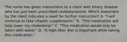 The nurse has given instructions to a client with biliary disease who has just been prescribed cholestyramine. Which statement by the client indicates a need for further instruction? A. "I will continue to take vitamin supplements." B. "This medication will help lower my cholesterol." C. "This medication would only be taken with water." D. "A high-fiber diet is important while taking this medication."