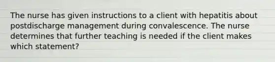 The nurse has given instructions to a client with hepatitis about postdischarge management during convalescence. The nurse determines that further teaching is needed if the client makes which statement?