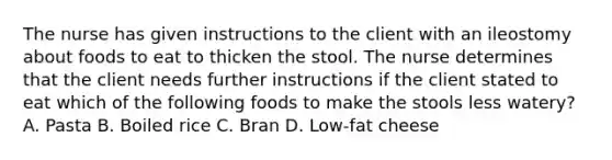 The nurse has given instructions to the client with an ileostomy about foods to eat to thicken the stool. The nurse determines that the client needs further instructions if the client stated to eat which of the following foods to make the stools less watery? A. Pasta B. Boiled rice C. Bran D. Low-fat cheese