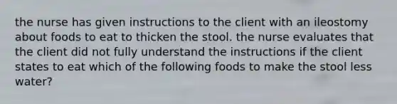 the nurse has given instructions to the client with an ileostomy about foods to eat to thicken the stool. the nurse evaluates that the client did not fully understand the instructions if the client states to eat which of the following foods to make the stool less water?