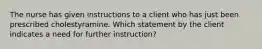 The nurse has given instructions to a client who has just been prescribed cholestyramine. Which statement by the client indicates a need for further instruction?