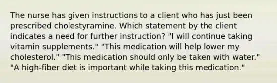 The nurse has given instructions to a client who has just been prescribed cholestyramine. Which statement by the client indicates a need for further instruction? "I will continue taking vitamin supplements." "This medication will help lower my cholesterol." "This medication should only be taken with water." "A high-fiber diet is important while taking this medication."