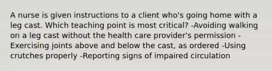 A nurse is given instructions to a client who's going home with a leg cast. Which teaching point is most critical? -Avoiding walking on a leg cast without the health care provider's permission -Exercising joints above and below the cast, as ordered -Using crutches properly -Reporting signs of impaired circulation