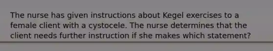 The nurse has given instructions about Kegel exercises to a female client with a cystocele. The nurse determines that the client needs further instruction if she makes which statement?